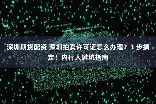 深圳期货配资 深圳拍卖许可证怎么办理？3 步搞定！内行人避坑指南