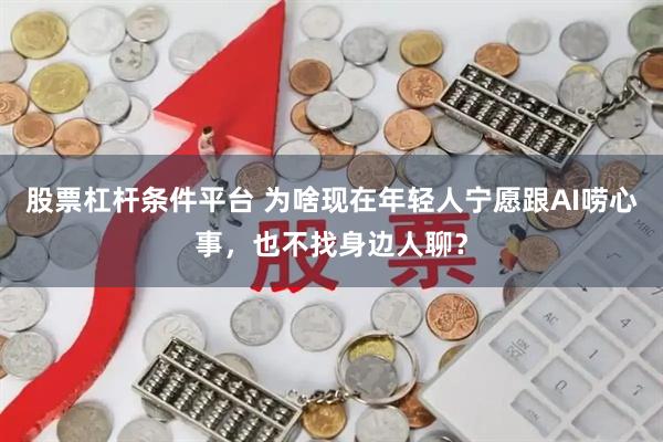 股票杠杆条件平台 为啥现在年轻人宁愿跟AI唠心事,也不找身边人聊?