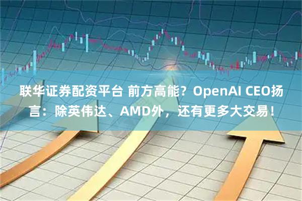 联华证券配资平台 前方高能?OpenAI CEO扬言:除英伟达、AMD外,还有更多大交易!