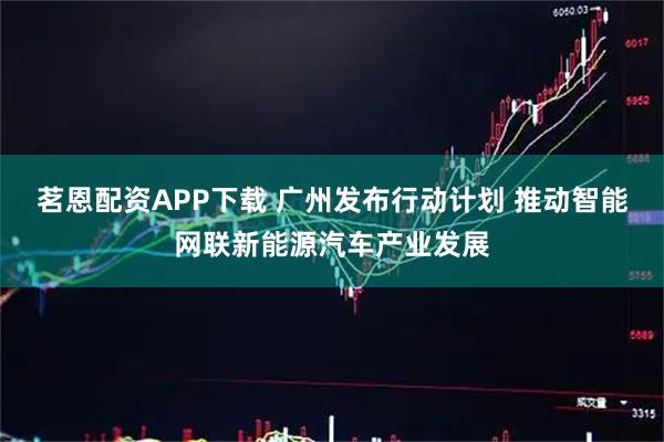 茗恩配资APP下载 广州发布行动计划 推动智能网联新能源汽车产业发展