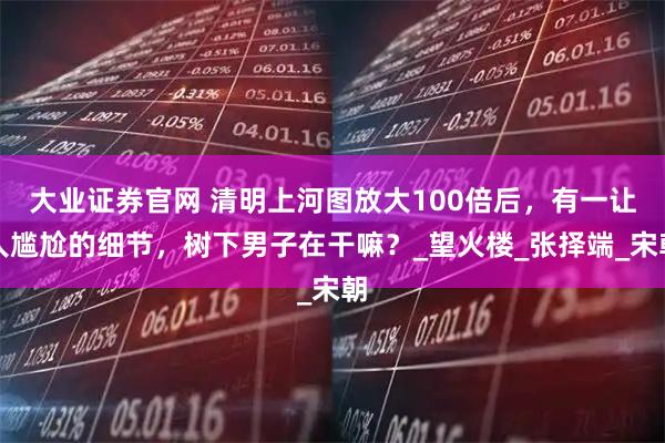 大业证券官网 清明上河图放大100倍后，有一让人尴尬的细节，树下男子在干嘛？_望火楼_张择端_宋朝