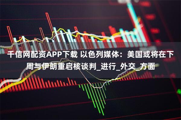 千信网配资APP下载 以色列媒体：美国或将在下周与伊朗重启核谈判_进行_外交_方面