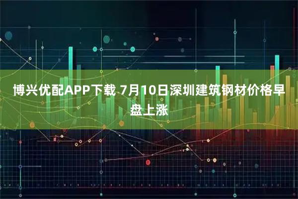 博兴优配APP下载 7月10日深圳建筑钢材价格早盘上涨