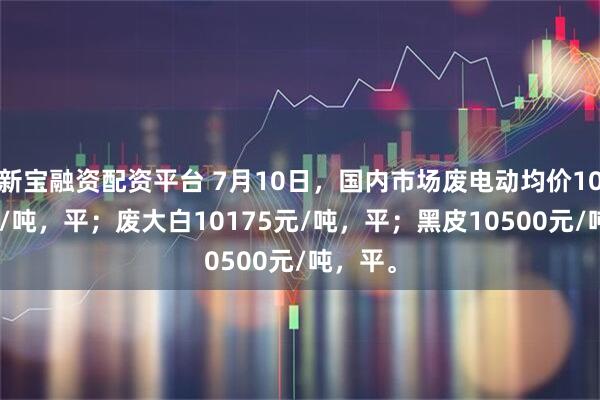 新宝融资配资平台 7月10日，国内市场废电动均价10275元/吨，平；废大白10175元/吨，平；黑皮10500元/吨，平。
