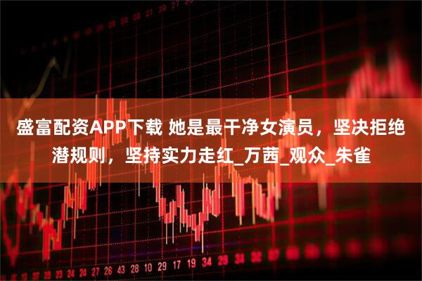 盛富配资APP下载 她是最干净女演员，坚决拒绝潜规则，坚持实力走红_万茜_观众_朱雀