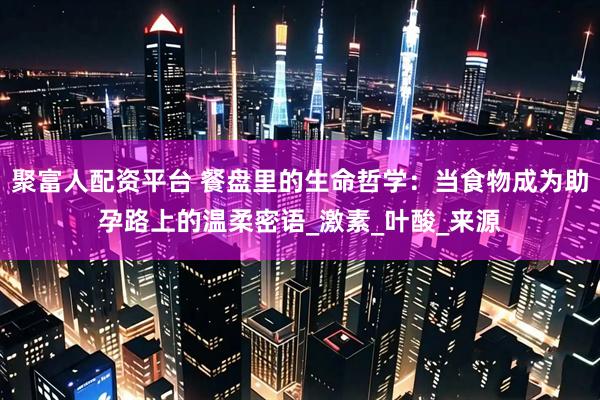 聚富人配资平台 餐盘里的生命哲学:当食物成为助孕路上的温柔密语_激素_叶酸_来源