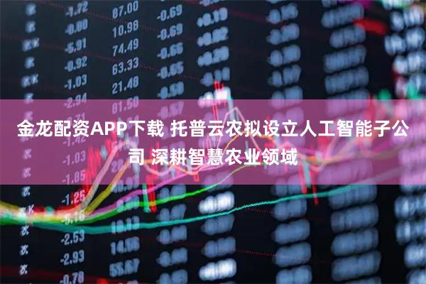 金龙配资APP下载 托普云农拟设立人工智能子公司 深耕智慧农业领域