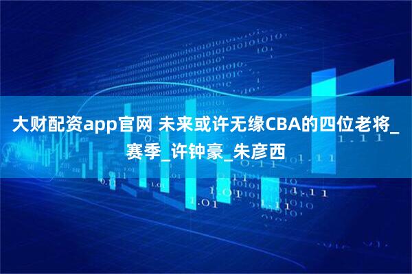 大财配资app官网 未来或许无缘CBA的四位老将_赛季_许钟豪_朱彦西