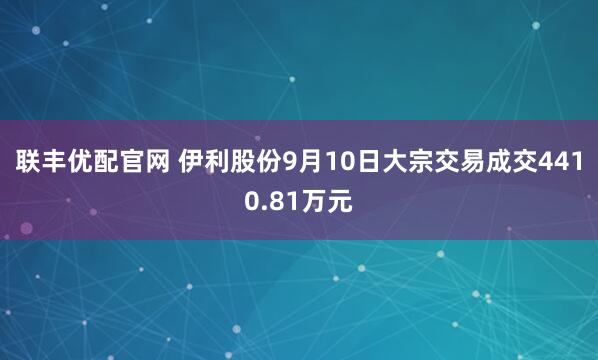 联丰优配官网 伊利股份9月10日大宗交易成交4410.81万元