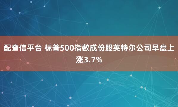 配查信平台 标普500指数成份股英特尔公司早盘上涨3.7%