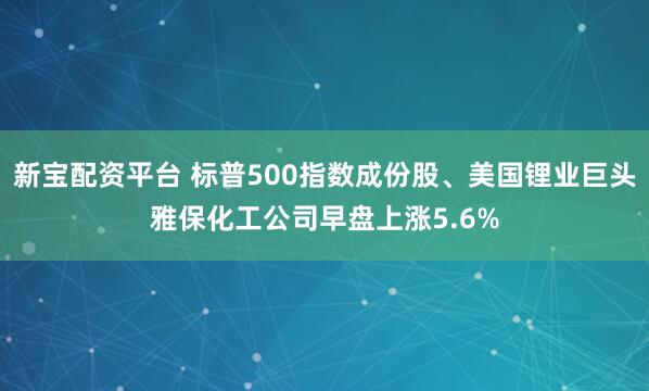 新宝配资平台 标普500指数成份股、美国锂业巨头雅保化工公司早盘上涨5.6%