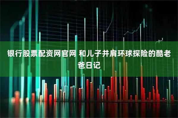 银行股票配资网官网 和儿子并肩环球探险的酷老爸日记