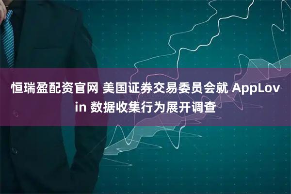 恒瑞盈配资官网 美国证券交易委员会就 AppLovin 数据收集行为展开调查