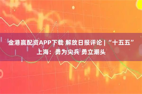 金港赢配资APP下载 解放日报评论 | “十五五”上海:勇为尖兵 勇立潮头