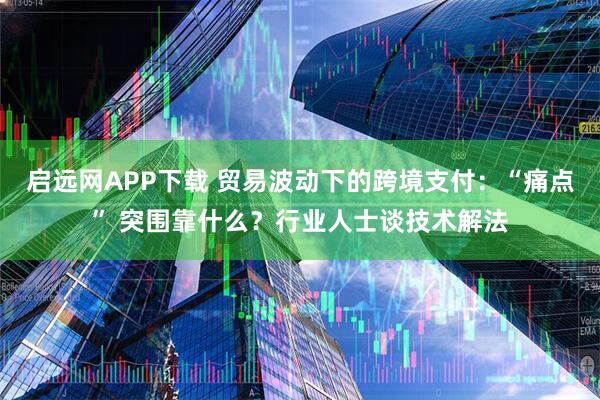 启远网APP下载 贸易波动下的跨境支付:“痛点” 突围靠什么?行业人士谈技术解法