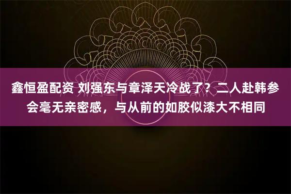鑫恒盈配资 刘强东与章泽天冷战了？二人赴韩参会毫无亲密感，与从前的如胶似漆大不相同
