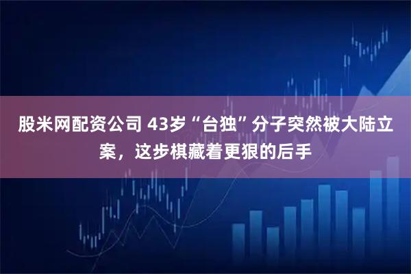股米网配资公司 43岁“台独”分子突然被大陆立案，这步棋藏着更狠的后手