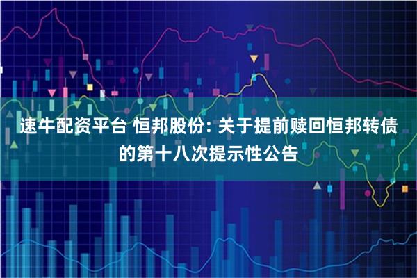速牛配资平台 恒邦股份: 关于提前赎回恒邦转债的第十八次提示性公告