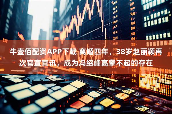 牛壹佰配资APP下载 离婚四年，38岁赵丽颖再次官宣喜讯，成为冯绍峰高攀不起的存在