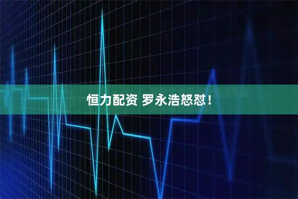 恒力配资 罗永浩怒怼！