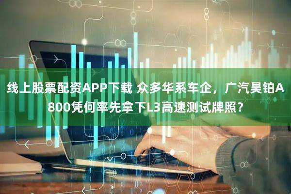 线上股票配资APP下载 众多华系车企，广汽昊铂A800凭何率先拿下L3高速测试牌照？