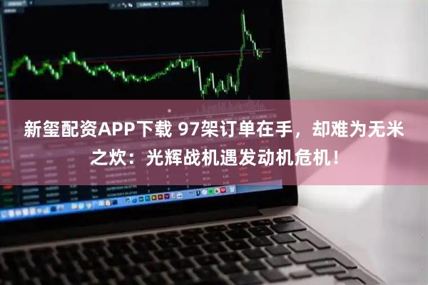 新玺配资APP下载 97架订单在手，却难为无米之炊：光辉战机遇发动机危机！