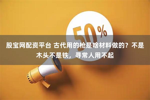 股宝网配资平台 古代用的枪是啥材料做的？不是木头不是铁，寻常人用不起