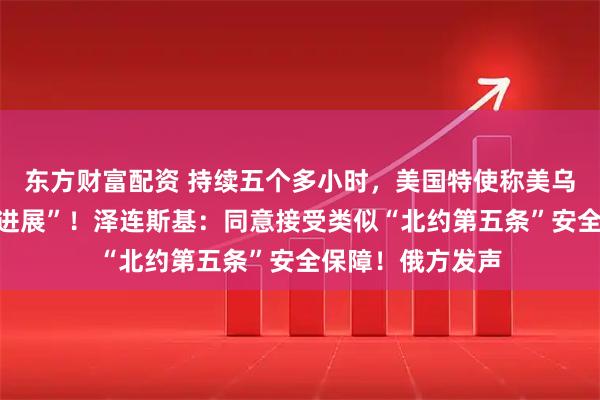 东方财富配资 持续五个多小时，美国特使称美乌会谈取得“重大进展”！泽连斯基：同意接受类似“北约第五条”安全保障！俄方发声
