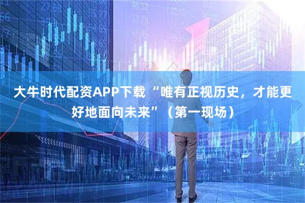 大牛时代配资APP下载 “唯有正视历史，才能更好地面向未来”（第一现场）