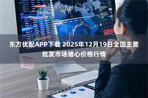 东方优配APP下载 2025年12月19日全国主要批发市场猪心价格行情