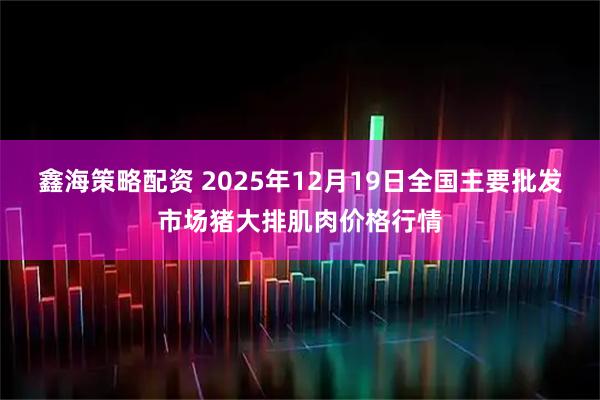 鑫海策略配资 2025年12月19日全国主要批发市场猪大排肌肉价格行情