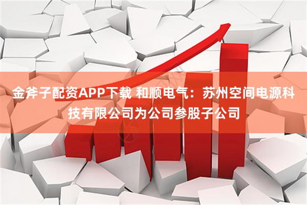 金斧子配资APP下载 和顺电气：苏州空间电源科技有限公司为公司参股子公司