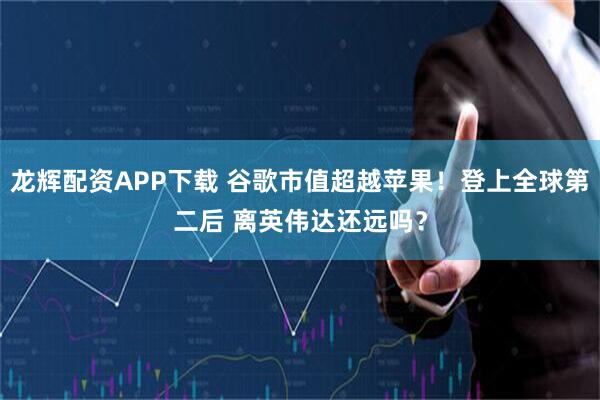龙辉配资APP下载 谷歌市值超越苹果！登上全球第二后 离英伟达还远吗？