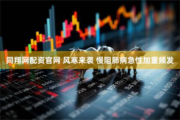 同翔网配资官网 风寒来袭 慢阻肺病急性加重频发