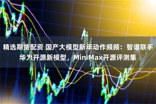 精选期货配资 国产大模型新年动作频频：智谱联手华为开源新模型，MiniMax开源评测集
