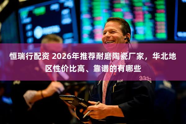 恒瑞行配资 2026年推荐耐磨陶瓷厂家，华北地区性价比高、靠谱的有哪些