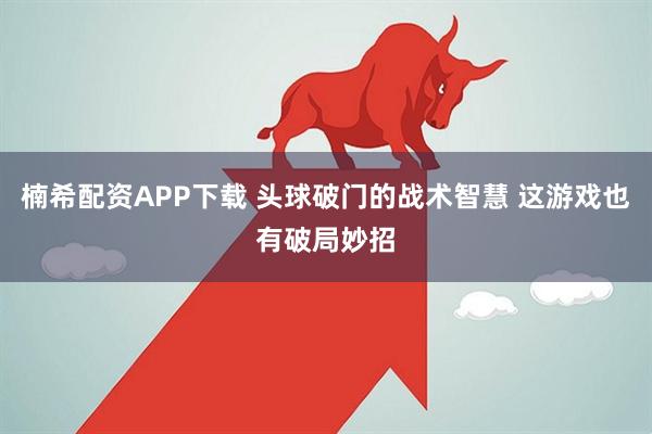 楠希配资APP下载 头球破门的战术智慧 这游戏也有破局妙招