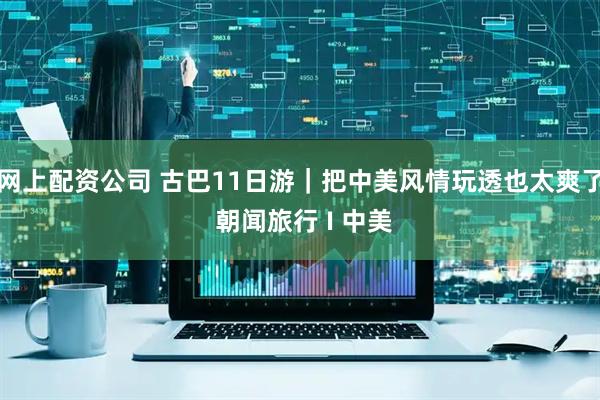 网上配资公司 古巴11日游｜把中美风情玩透也太爽了 朝闻旅行 I 中美