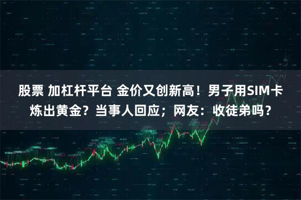 股票 加杠杆平台 金价又创新高！男子用SIM卡炼出黄金？当事人回应；网友：收徒弟吗？