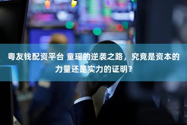 粤友钱配资平台 童瑶的逆袭之路，究竟是资本的力量还是实力的证明？