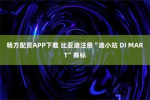 杨方配资APP下载 比亚迪注册“迪小站 DI MART”商标