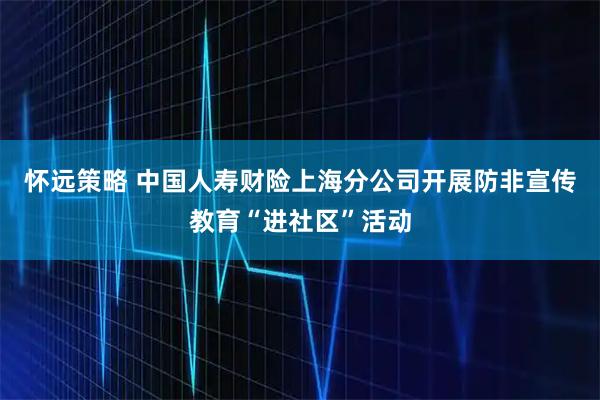 怀远策略 中国人寿财险上海分公司开展防非宣传教育“进社区”活动