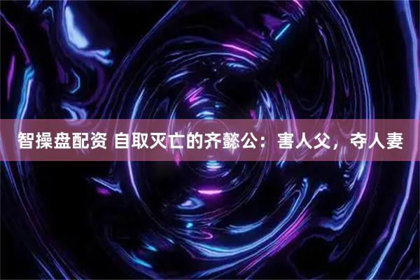 智操盘配资 自取灭亡的齐懿公：害人父，夺人妻
