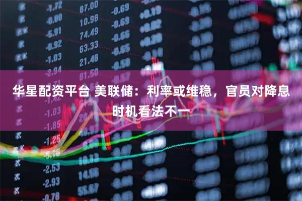 华星配资平台 美联储：利率或维稳，官员对降息时机看法不一