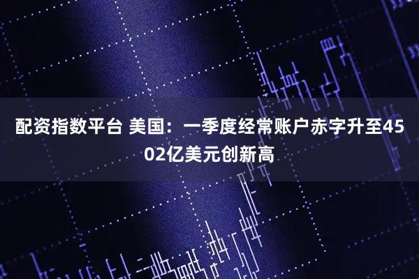 配资指数平台 美国：一季度经常账户赤字升至4502亿美元创新高