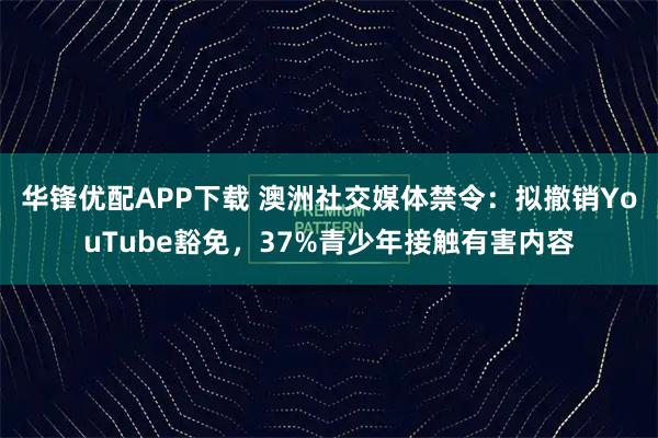 华锋优配APP下载 澳洲社交媒体禁令：拟撤销YouTube豁免，37%青少年接触有害内容