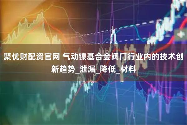 聚优财配资官网 气动镍基合金阀门行业内的技术创新趋势_泄漏_降低_材料