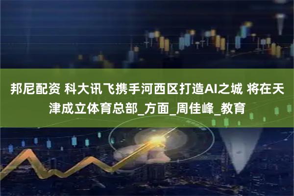 邦尼配资 科大讯飞携手河西区打造AI之城 将在天津成立体育总部_方面_周佳峰_教育