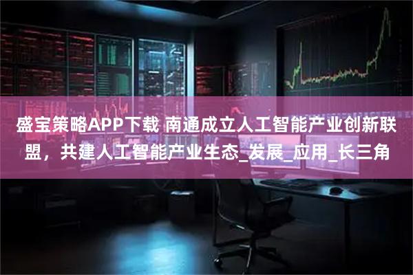 盛宝策略APP下载 南通成立人工智能产业创新联盟，共建人工智能产业生态_发展_应用_长三角