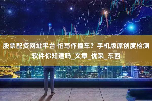 股票配资网址平台 怕写作撞车？手机版原创度检测软件你知道吗_文章_优采_东西